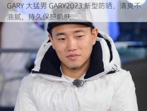 GARY 大猛男 GARY2023 新型防晒，清爽不油腻，持久保护肌肤