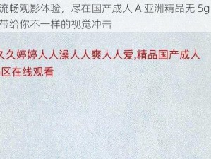 流畅观影体验，尽在国产成人 A 亚洲精品无 5g，带给你不一样的视觉冲击