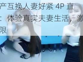 国产互换人妻好紧 4P 直播：体验真实夫妻生活，激情无限