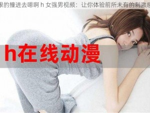 狠狠的撞进去嗯啊 h 女强男视频：让你体验前所未有的刺激感受