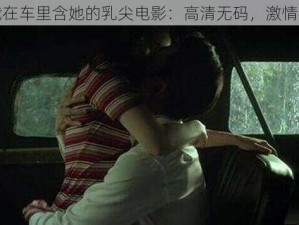 总裁在车里含她的乳尖电影：高清无码，激情无限