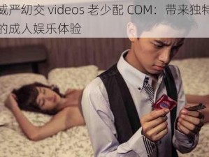 威严㓜交 videos 老少配 COM：带来独特的成人娱乐体验