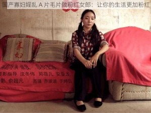 国产寡妇婬乱 A 片毛片做粉红女郎：让你的生活更加粉红