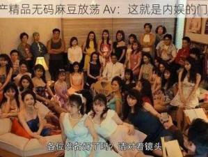 国产精品无码麻豆放荡 Av：这就是内娱的门槛？