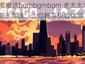 精准推送bgmbgmbgm 老太太毛 16 推送准确，让你畅享极致体验