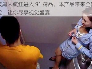 少妇被黑人疯狂进入 91 精品，本产品带来全新的观看体验，让你尽享视觉盛宴