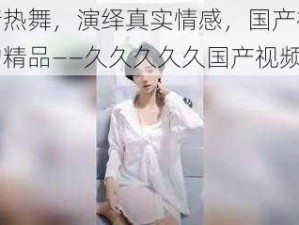 激情热舞，演绎真实情感，国产视频中的精品——久久久久久国产视频