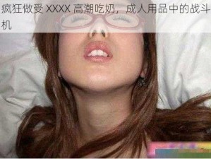 疯狂做受 XXXX 高潮吃奶，成人用品中的战斗机