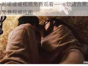 男女一起嗟嗟嗟视频免费观看——一款适合男女一起观看的免费视频应用