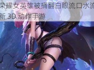 王者荣耀女英雄被捅翻白眼流口水流眼泪是全新 3D 动作手游