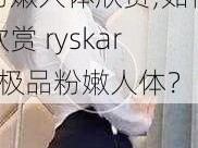 ryskart极品粉嫩人体欣赏;如何欣赏 ryskart 极品粉嫩人体？