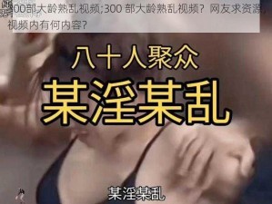 300部大龄熟乱视频;300 部大龄熟乱视频？网友求资源，视频内有何内容？