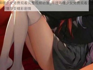 哔哩哔哩少女免费观看完整视频动漫_哔哩哔哩少女免费观看完整视频动漫，尽情享受精彩剧情