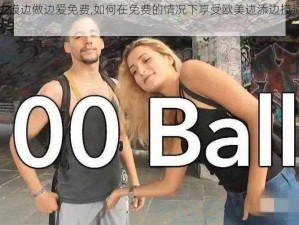 欧美边添边摸边做边爱免费,如何在免费的情况下享受欧美边添边摸边做边爱的刺激体验？