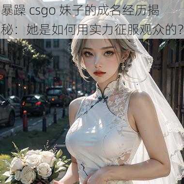 暴躁 csgo 妹子的成名经历揭秘：她是如何用实力征服观众的？