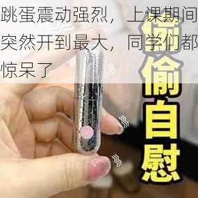 跳蛋震动强烈，上课期间突然开到最大，同学们都惊呆了