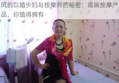 风韵以婚少妇与按摩师的秘密：高端按摩产品，你值得拥有