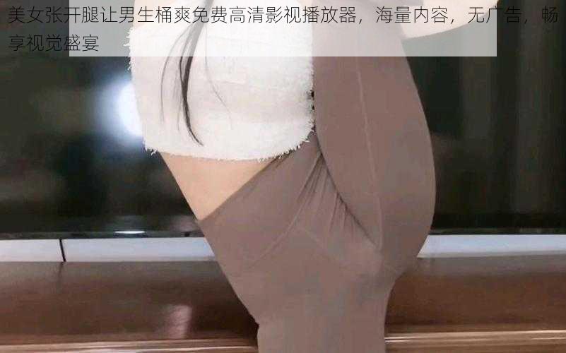 美女张开腿让男生桶爽免费高清影视播放器，海量内容，无广告，畅享视觉盛宴