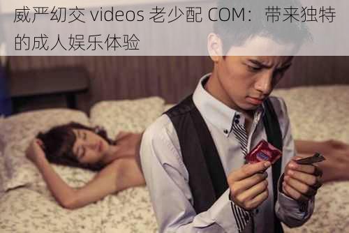 威严㓜交 videos 老少配 COM：带来独特的成人娱乐体验