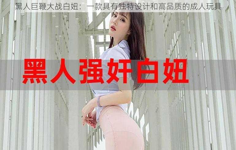 黑人巨鞭大战白妞：一款具有独特设计和高品质的成人玩具