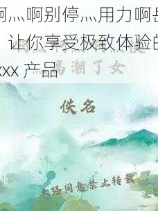 啊灬啊别停灬用力啊岳，让你享受极致体验的 xxx 产品