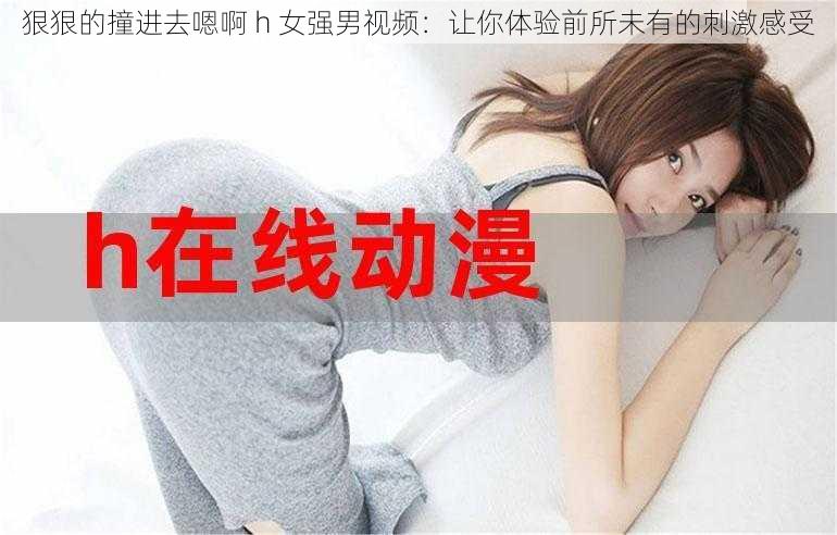 狠狠的撞进去嗯啊 h 女强男视频：让你体验前所未有的刺激感受