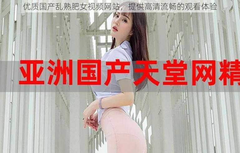 优质国产乱熟肥女视频网站，提供高清流畅的观看体验