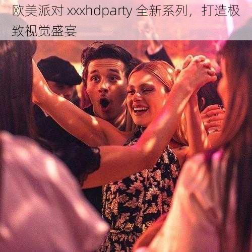 欧美派对 xxxhdparty 全新系列，打造极致视觉盛宴