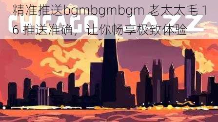 精准推送bgmbgmbgm 老太太毛 16 推送准确，让你畅享极致体验