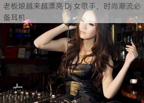 老板娘越来越漂亮 Dj 女歌手，时尚潮流必备耳机