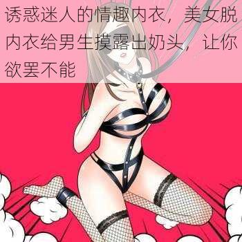 诱惑迷人的情趣内衣，美女脱内衣给男生摸露出奶头，让你欲罢不能