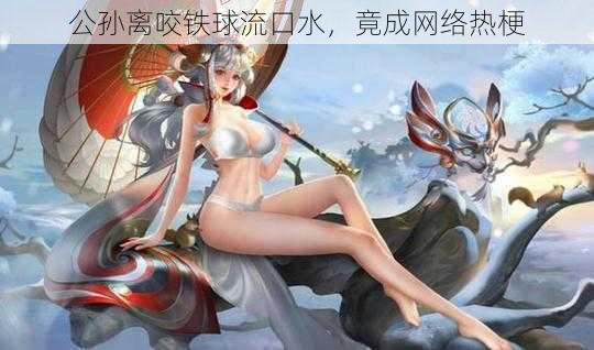 公孙离咬铁球流口水，竟成网络热梗