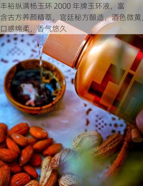 丰裕纵满杨玉环 2000 年牌玉环液，富含古方养颜精萃，宫廷秘方酿造，酒色微黄，口感绵柔，香气悠久