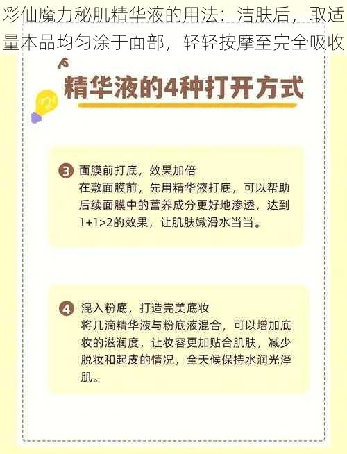 彩仙魔力秘肌精华液的用法：洁肤后，取适量本品均匀涂于面部，轻轻按摩至完全吸收