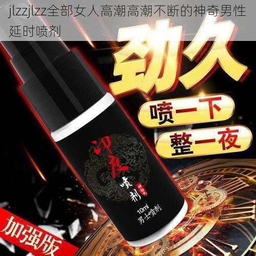 jlzzjlzz全部女人高潮高潮不断的神奇男性延时喷剂