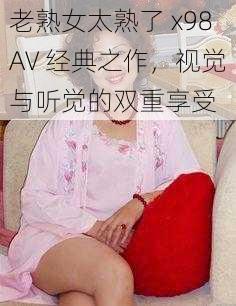 老熟女太熟了 x98AV 经典之作，视觉与听觉的双重享受