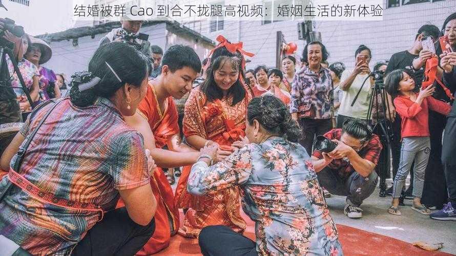 结婚被群 Cao 到合不拢腿高视频：婚姻生活的新体验