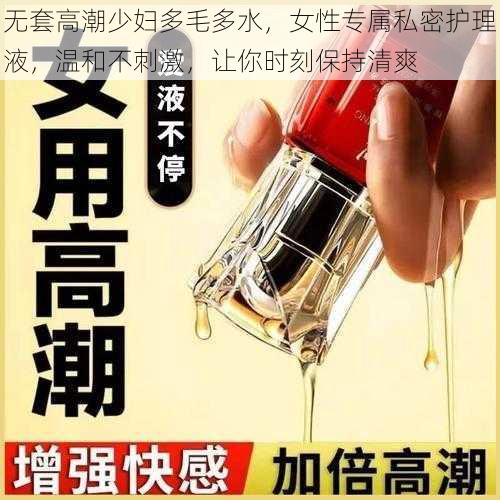 无套高潮少妇多毛多水，女性专属私密护理液，温和不刺激，让你时刻保持清爽