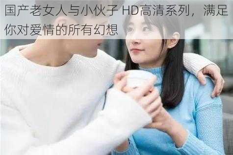 国产老女人与小伙子 HD高清系列，满足你对爱情的所有幻想