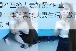 国产互换人妻好紧 4P 直播：体验真实夫妻生活，激情无限