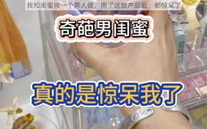 我和闺蜜被一个男人做，用了这款产品后，都惊呆了