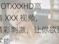 HOTXXXHD高清 XXX 视频，精彩刺激，让你欲罢不能