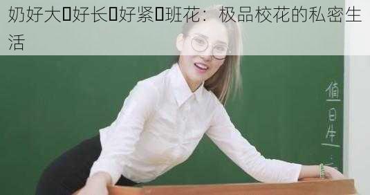 奶好大⋯好长⋯好紧⋯班花：极品校花的私密生活