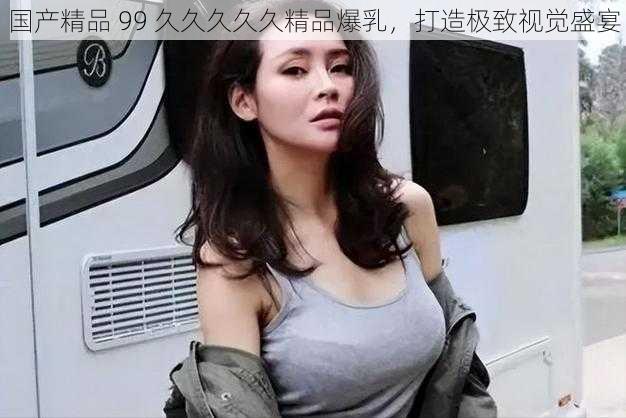 国产精品 99 久久久久久精品爆乳，打造极致视觉盛宴