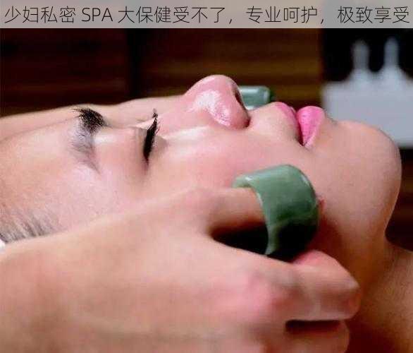 少妇私密 SPA 大保健受不了，专业呵护，极致享受