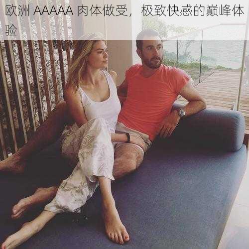 欧洲 AAAAA 肉体做受，极致快感的巅峰体验