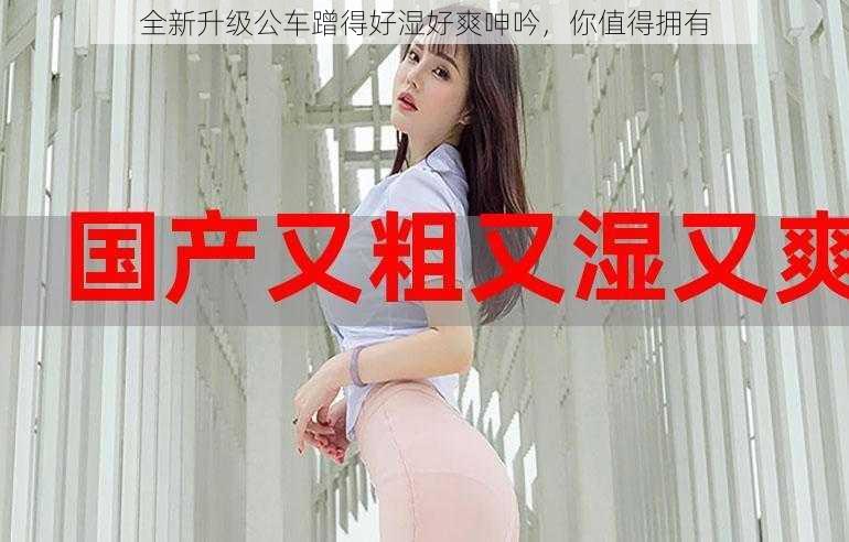 全新升级公车蹭得好湿好爽呻吟，你值得拥有