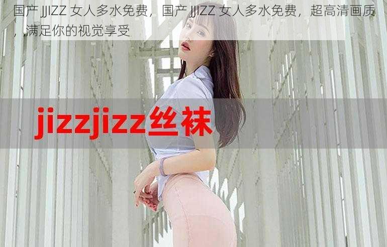 国产 JJIZZ 女人多水免费，国产 JJIZZ 女人多水免费，超高清画质，满足你的视觉享受