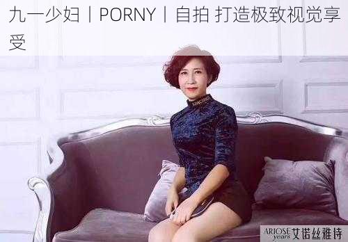 九一少妇丨PORNY丨自拍 打造极致视觉享受