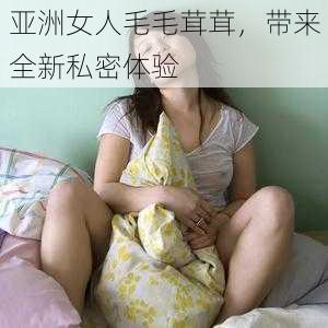 亚洲女人毛毛茸茸，带来全新私密体验